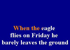 W hen the eagle
flies on F riday he
barely leaves the ground