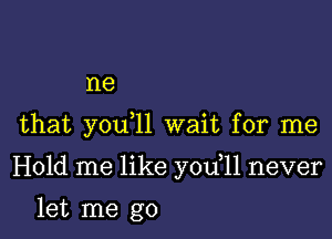 I18

that you 11 wait for me

Hold me like you 11 never

let me go