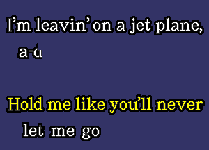 Fm leavin, on a jet plane,

a-u

Hold me like you 11 never

let me go