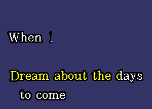 When .

Dream about the days

to come