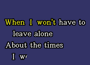 When I w0n t have to

leave alone
About the times

Iwr