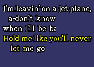 Fm leavin, on a jet plane,
a-donk know
When F11 be be

Hold me like you,11 never
let me go