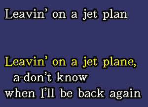 Leavif on a jet plan

Leavin on a jet plane,
a-donk know
when 111 be back again