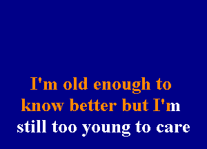 I'm old enough to
know better but I'm
still too young to care