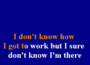 I don't know how
I got to work but I sure
don't know I'm there