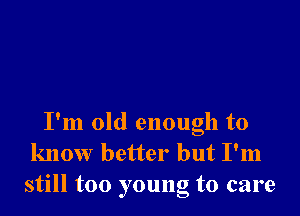 I'm old enough to
know better but I'm
still too young to care