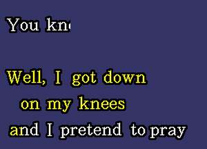 You knu

Well, I got down

on my knees

and I pretend to pray