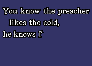 You know the preacher
likes the cold,

he knows 1