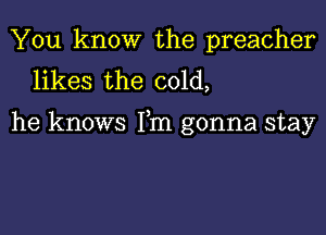 You know the preacher
likes the cold,

he knows Fm gonna stay