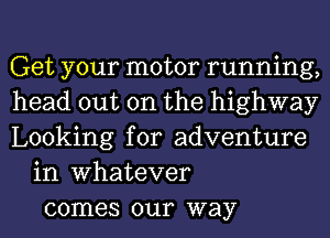 Get your motor running,
head out on the highway
Looking for adventure
in Whatever
comes our way