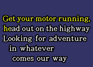 Get your motor running,
head out on the highway
Looking for adventure
in Whatever
comes our way