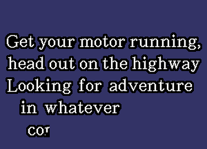 Get your motor running,
head out on the highway
Looking for adventure
in Whatever
co.T