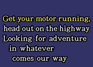 Get your motor running,
head out on the highway
Looking for adventure
in Whatever
comes our way