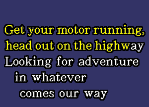 Get your motor running,
head out on the highway
Looking for adventure
in Whatever
comes our way