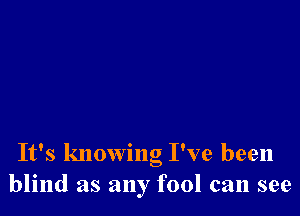 It's knowng I've been
blind as any fool can see