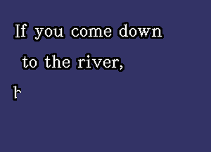 If you come down

to the river,

F