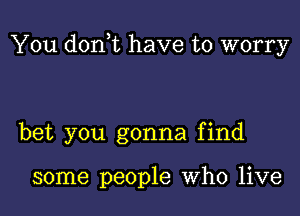 You donot have to worry

bet you gonna find

some people who live