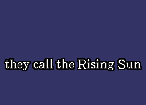 they call the Rising Sun