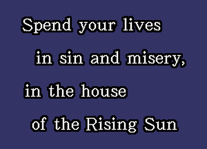 Spend your lives
in sin and misery,

in the house

of the Rising Sun