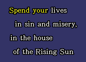 Spend your lives
in sin and misery,

in the house

of the Rising Sun