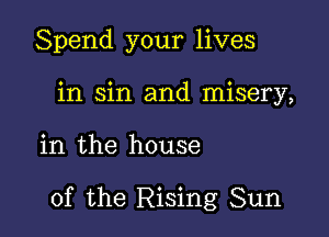 Spend your lives
in sin and misery,

in the house

of the Rising Sun