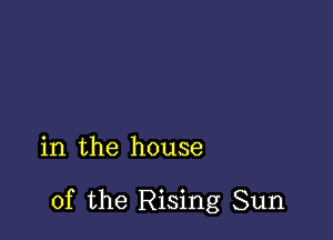 in the house

of the Rising Sun