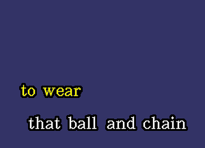 to wear

that ball and chain