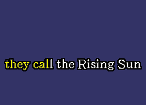 they call the Rising Sun