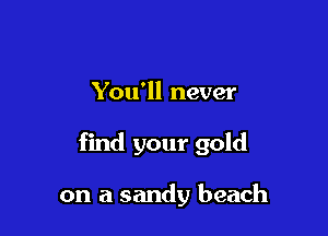 You'll never

find your gold

on a sandy beach