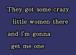 They got some crazy

little women there

and Fm gonna

get me one