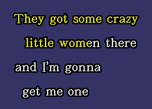 They got some crazy

little women there

and Fm gonna

get me one