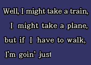 Well, I might take a train,
I might take a plane,
but if I have to walk,

Fm goin just