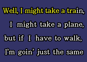 Well, I might take a train,
I might take a plane,
but if I have to walk,

Fm goin, just the same