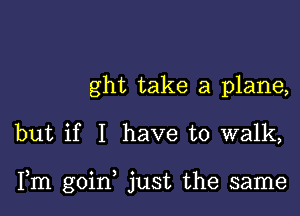 ght take a plane,

but if I have to walk,

Fm goin, just the same