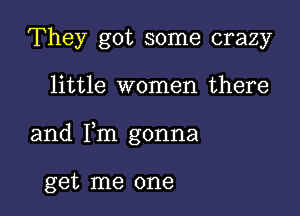 They got some crazy

little women there

and Fm gonna

get me one