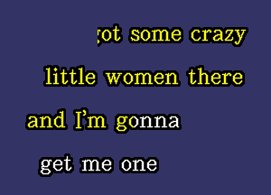 rot some crazy

little women there

and Fm gonna

get me one