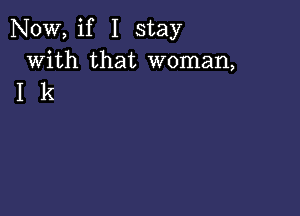 NOW, if I stay
with that woman,
I k