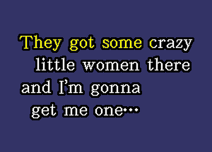 They got some crazy
little women there

and Fm gonna
get me one.