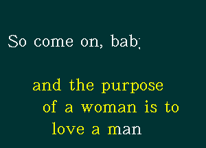 So come on, babg

and the purpose
of a woman is to
love a man