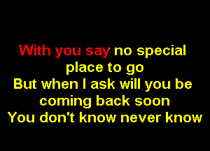 With you say no special
place to go
But when I ask will you be
coming back soon
You don't know never know