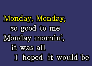 Monday, Monday,
so good to me

Monday morninl
it was all
I hoped it would be