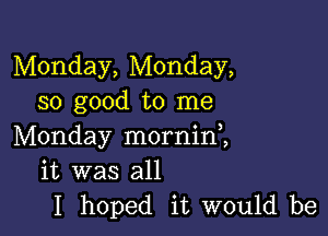 Monday, Monday,
so good to me

Monday morninl
it was all
I hoped it would be