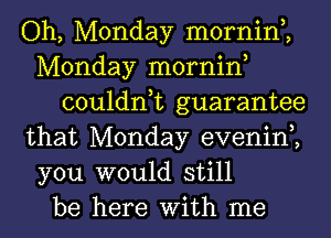 Oh, Monday mornin,,
Monday mornin,
couldn,t guarantee
that Monday evenin,,
you would still
be here With me