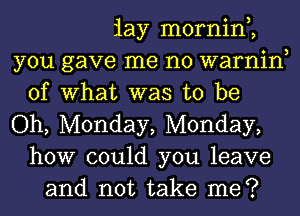 iay mornin,,
you gave me no warnin
of What was to be
Oh, Monday, Monday,
how could you leave
and not take me?