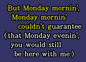 But Monday mornin,,
Monday mornin
couldnk guarantee
(that Monday evenini
you would still

be here with me) I