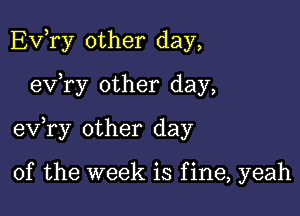 Evhry other day,

evhry other day,

evhry other day

of the week is f ine, yeah