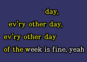 day,

exfry other day,

exfry other day

of the week is f ine, yeah