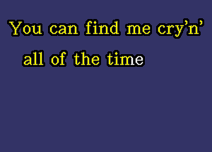 You can find me cryh,

all of the time