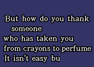 But how do you thank
someone

Who has taken you

from crayons t0 perfume

It isn,t easy bu