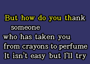 But how do you thank
someone

Who has taken you

from crayons t0 perfume

It isn,t easy but 111 try